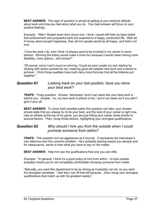 BEST ANSWER: This type of question is aimed at getting at your bedrock attitude
about work and how you feel about what you do. Your best answer will focus on your
positive feelings.
Example: “After I floated down from cloud nine, I think I would still hold my basic belief
that achievement and purposeful work are essential to a happy, productive life. After all,
if money alone bought happiness, then all rich people would be all happy, and that’s not
true.
“I love the work I do, and I think I’d always want to be involved in my career in some
fashion. Winning the lottery would make it more fun because it would mean having more
flexibility, more options...who knows?”
“Of course, since I can’t count on winning, I’d just as soon create my own destiny by
sticking with what’s worked for me, meaning good old reliable hard work and a desire to
achieve. I think those qualities have built many more fortunes that all the lotteries put
together.”
Question 61 Looking back on your last position, have you done
your best work?
TRAPS: Tricky question. Answer “absolutely” and it can seem like your best work is
behind you. Answer, “no, my best work is ahead of me,” and it can seem as if you didn’t
give it your all.
BEST ANSWER: To cover both possible paths this question can take, your answer
should state that you always try to do your best, and the best of your career is right now.
Like an athlete at the top of his game, you are just hitting your career stride thanks to
several factors. Then, recap those factors, highlighting your strongest qualifications.
Question 62 Why should I hire you from the outside when I could
promote someone from within?
TRAPS: This question isn’t as aggressive as it sounds. It represents the interviewer’s
own dilemma over this common problem. He’s probably leaning toward you already and
for reassurance, wants to hear what you have to say on the matter.
BEST ANSWER: Help him see the qualifications that only you can offer.
Example: “In general, I think it’s a good policy to hire from within – to look outside
probably means you’re not completely comfortable choosing someone from inside.
“Naturally, you want this department to be as strong as it possibly can be, so you want
the strongest candidate. I feel that I can fill that bill because…(then recap your strongest
qualifications that match up with his greatest needs).”
64 Toughest Questions Page 37
 