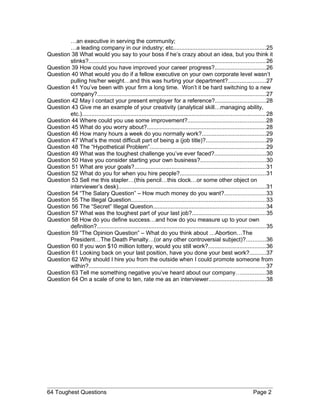 …an executive in serving the community;
…a leading company in our industry; etc.........................................................25
Question 38 What would you say to your boss if he’s crazy about an idea, but you think it
stinks?.............................................................................................................26
Question 39 How could you have improved your career progress?...............................26
Question 40 What would you do if a fellow executive on your own corporate level wasn’t
pulling his/her weight…and this was hurting your department?.......................27
Question 41 You’ve been with your firm a long time. Won’t it be hard switching to a new
company?........................................................................................................27
Question 42 May I contact your present employer for a reference?...............................28
Question 43 Give me an example of your creativity (analytical skill…managing ability,
etc.).................................................................................................................28
Question 44 Where could you use some improvement?................................................28
Question 45 What do you worry about?.........................................................................28
Question 46 How many hours a week do you normally work?.......................................29
Question 47 What’s the most difficult part of being a (job title)?.....................................29
Question 48 The “Hypothetical Problem”.......................................................................29
Question 49 What was the toughest challenge you’ve ever faced?................................30
Question 50 Have you consider starting your own business?........................................30
Question 51 What are your goals?.................................................................................31
Question 52 What do you for when you hire people?.....................................................31
Question 53 Sell me this stapler…(this pencil…this clock…or some other object on
interviewer’s desk)...........................................................................................31
Question 54 “The Salary Question” – How much money do you want?.........................33
Question 55 The Illegal Question...................................................................................33
Question 56 The “Secret” Illegal Question.....................................................................34
Question 57 What was the toughest part of your last job?.............................................35
Question 58 How do you define success…and how do you measure up to your own
definition?........................................................................................................35
Question 59 “The Opinion Question” – What do you think about …Abortion…The
President…The Death Penalty…(or any other controversial subject)?............36
Question 60 If you won $10 million lottery, would you still work?...................................36
Question 61 Looking back on your last position, have you done your best work?..........37
Question 62 Why should I hire you from the outside when I could promote someone from
within?.............................................................................................................37
Question 63 Tell me something negative you’ve heard about our company…...............38
Question 64 On a scale of one to ten, rate me as an interviewer...................................38
64 Toughest Questions Page 2
 