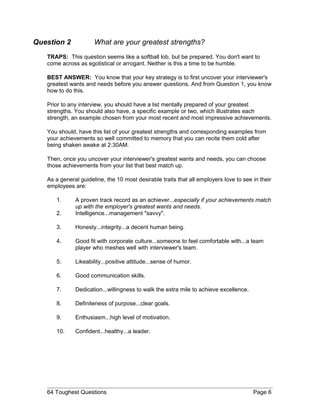 Question 2 What are your greatest strengths?
TRAPS: This question seems like a softball lob, but be prepared. You don't want to
come across as egotistical or arrogant. Neither is this a time to be humble.
BEST ANSWER: You know that your key strategy is to first uncover your interviewer's
greatest wants and needs before you answer questions. And from Question 1, you know
how to do this.
Prior to any interview, you should have a list mentally prepared of your greatest
strengths. You should also have, a specific example or two, which illustrates each
strength, an example chosen from your most recent and most impressive achievements.
You should, have this list of your greatest strengths and corresponding examples from
your achievements so well committed to memory that you can recite them cold after
being shaken awake at 2:30AM.
Then, once you uncover your interviewer's greatest wants and needs, you can choose
those achievements from your list that best match up.
As a general guideline, the 10 most desirable traits that all employers love to see in their
employees are:
1. A proven track record as an achiever...especially if your achievements match
up with the employer's greatest wants and needs.
2. Intelligence...management "savvy".
3. Honesty...integrity...a decent human being.
4. Good fit with corporate culture...someone to feel comfortable with...a team
player who meshes well with interviewer's team.
5. Likeability...positive attitude...sense of humor.
6. Good communication skills.
7. Dedication...willingness to walk the extra mile to achieve excellence.
8. Definiteness of purpose...clear goals.
9. Enthusiasm...high level of motivation.
10. Confident...healthy...a leader.
64 Toughest Questions Page 6
 