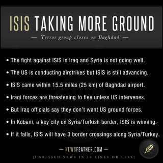ISIS TAKING MORE GROUND 
T e rr o r g r o u p c l o s e s o n B a g hdad 
• The fight against ISIS in Iraq and Syria is not going well. 
• The US is conducting airstrikes but ISIS is still advancing. 
• ISIS came within 15.5 miles (25 km) of Baghdad airport. 
• Iraqi forces are threatening to flee unless US intervenes. 
• But Iraq officials say they don’t want US ground forces. 
• In Kobani, a key city on Syria/Turkish border, ISIS is winning . 
• If it falls, ISIS will have 3 border crossings along Syria/Tur key. 
N E WS F E AT H E R . C O M 
[ U N B I A S E D N E W S I N 1 0 L I N E S O R L E S S ] 

