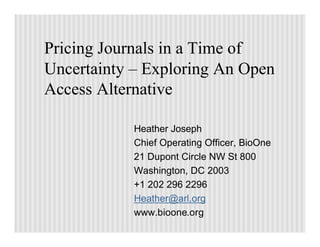 Pricing Journals in a Time of
Uncertainty – Exploring An Open
Access Alternative

            Heather Joseph
            Chief Operating Officer, BioOne
            21 Dupont Circle NW St 800
            Washington, DC 2003
            +1 202 296 2296
            Heather@arl.org
            www.bioone.org
 