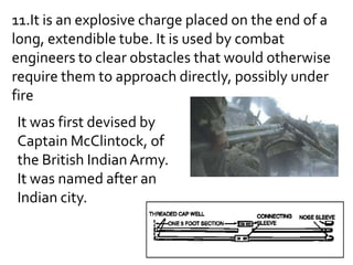11.It is an explosive charge placed on the end of a
long, extendible tube. It is used by combat
engineers to clear obstacles that would otherwise
require them to approach directly, possibly under
fire
It was first devised by
Captain McClintock, of
the British Indian Army.
It was named after an
Indian city.
 