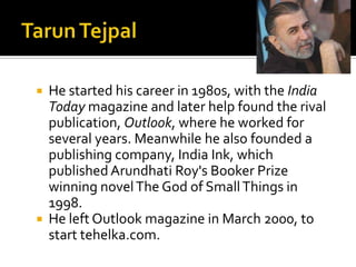  He started his career in 1980s, with the India
  Today magazine and later help found the rival
  publication, Outlook, where he worked for
  several years. Meanwhile he also founded a
  publishing company, India Ink, which
  published Arundhati Roy's Booker Prize
  winning novel The God of Small Things in
  1998.
 He left Outlook magazine in March 2000, to
  start tehelka.com.
 