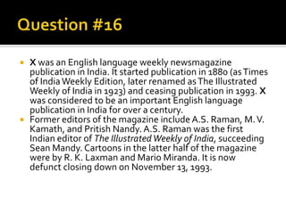  X was an English language weekly newsmagazine
  publication in India. It started publication in 1880 (as Times
  of India Weekly Edition, later renamed as The Illustrated
  Weekly of India in 1923) and ceasing publication in 1993. X
  was considered to be an important English language
  publication in India for over a century.
 Former editors of the magazine include A.S. Raman, M. V.
  Kamath, and Pritish Nandy. A.S. Raman was the first
  Indian editor of The Illustrated Weekly of India, succeeding
  Sean Mandy. Cartoons in the latter half of the magazine
  were by R. K. Laxman and Mario Miranda. It is now
  defunct closing down on November 13, 1993.
 