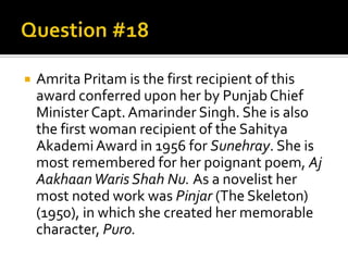    Amrita Pritam is the first recipient of this
    award conferred upon her by Punjab Chief
    Minister Capt. Amarinder Singh. She is also
    the first woman recipient of the Sahitya
    Akademi Award in 1956 for Sunehray. She is
    most remembered for her poignant poem, Aj
    Aakhaan Waris Shah Nu. As a novelist her
    most noted work was Pinjar (The Skeleton)
    (1950), in which she created her memorable
    character, Puro.
 