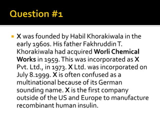    X was founded by Habil Khorakiwala in the
    early 1960s. His father Fakhruddin T.
    Khorakiwala had acquired Worli Chemical
    Works in 1959. This was incorporated as X
    Pvt. Ltd., in 1973. X Ltd. was incorporated on
    July 8.1999. X is often confused as a
    multinational because of its German
    sounding name. X is the first company
    outside of the US and Europe to manufacture
    recombinant human insulin.
 
