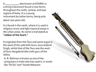 6.__________, also known as ESHRAJ is
a string instrument found in two forms
throughout the north, central, and east
regions of India. It is a young
instrument by Indian terms, being only
about 200 years old.
It is found in the north, where it is used in
religious music and light classical songs in
the urban areas. Its name is translated as
"robber of the heart."

It originates from the Taus and some argue is
the work of the 10th Sikh Guru, Guru Gobind
Singh, whilst that of the Taus was the work
of Guru Hargobind (the sixth guru of the
Sikhs)
 A. R. Rahman is known as one of the
 composers in India who has used it, in works
 like "Dil Se" and "Vande Mataram
 