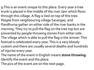 9.This is an event unique to this place. Every year a tree
trunk is placed in the middle of the river Jam which flows
through this village. A flag is tied on top of this tree.
People from neighbouring village Savargao, and
Pandhurna gather on either side of the river banks in the
morning. They try to pull the flag on the tree top but are
prevented by people throwing stones from either side.
The village which is able to pull the flag is the winner. This
festival is celebrated every year. This is a very bloody
custom and there are usually several deaths and hundreds
of injuries every year.
The name of the event in English means stone throwing.
Identify the event and the place.
The pics of the event are on the next page.
 