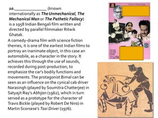 10._______________ (known
 internationally as The Unmechanical, The
 Mechanical Man or The Pathetic Fallacy)
 is a 1958 Indian Bengali film written and
 directed by parallel filmmaker Ritwik
 Ghatak.
A comedy-drama film with science fiction
themes, it is one of the earliest Indian films to
portray an inanimate object, in this case an
automobile, as a character in the story. It
achieves this through the use of sounds,
recorded during post-production, to
emphasize the car's bodily functions and
movements. The protagonist Bimal can be
seen as an influence on the cynical cab driver
Narasingh (played by Soumitra Chatterjee) in
Satyajit Ray's Abhijan (1962), which in turn
served as a prototype for the character of
Travis Bickle (played by Robert De Niro) in
Martin Scorsese's Taxi Driver (1976).
 