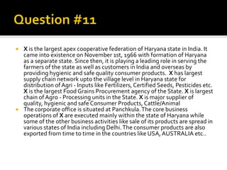    X is the largest apex cooperative federation of Haryana state in India. It
    came into existence on November 1st, 1966 with formation of Haryana
    as a separate state. Since then, it is playing a leading role in serving the
    farmers of the state as well as customers in India and overseas by
    providing hygienic and safe quality consumer products. X has largest
    supply chain network upto the village level in Haryana state for
    distribution of Agri - Inputs like Fertilizers, Certified Seeds, Pesticides etc.
    X is the largest Food Grains Procurement agency of the State. X is largest
    chain of Agro - Processing units in the State. X is major supplier of
    quality, hygienic and safe Consumer Products, Cattle/Animal
   The corporate office is situated at Panchkula. The core business
    operations of X are executed mainly within the state of Haryana while
    some of the other business activities like sale of its products are spread in
    various states of India including Delhi. The consumer products are also
    exported from time to time in the countries like USA, AUSTRALIA etc..
 