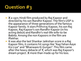    X a 1971 Hindi film produced by Raj Kapoor and
    directed by his son Randhir Kapoor. The film's USP is
    the appearance of three generations of the famous
    Kapoor family. It stars Prithviraj Kapoor, his son Raj
    Kapoor, Raj Kapoor's son Randhir Kapoor (in his
    acting debut) and Randhir's real-life wife-to-be
    Babita. Among the non Kapoors in the film are
    Iftekhar.
   It was also the last Shankar Jaikishan score in a Raj
    Kapoor film; it contains hit songs like "AapYahan Aaye
    Kis Liye" and "Bhanware Ki Gunjan". This film came
    after the heavy debacle of Y, which was Raj Kapoor's
    dream project. X more than made up for his loss.
 