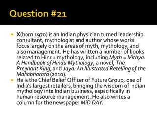



X(born 1970) is an Indian physician turned leadership
consultant, mythologist and author whose works
focus largely on the areas of myth, mythology, and
also management. He has written a number of books
related to Hindu mythology, including Myth = Mithya:
A Handbook of Hindu Mythology, a novel, The
Pregnant King, and Jaya: An Illustrated Retelling of the
Mahabharata (2010).
He is the Chief Belief Officer of Future Group, one of
India’s largest retailers, bringing the wisdom of Indian
mythology into Indian business, especifically in
human resource management. He also writes a
column for the newspaper MiD DAY.

 