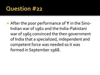 

After the poor performance of Y in the SinoIndian war of 1962 and the India-Pakistani
war of 1965 convinced the then government
of India that a specialized, independent and
competent force was needed so it was
formed in September 1968.

 