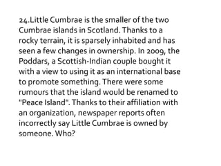 24.Little Cumbrae is the smaller of the two
Cumbrae islands in Scotland. Thanks to a
rocky terrain, it is sparsely inhabited and has
seen a few changes in ownership. In 2009, the
Poddars, a Scottish-Indian couple bought it
with a view to using it as an international base
to promote something. There were some
rumours that the island would be renamed to
"Peace Island". Thanks to their affiliation with
an organization, newspaper reports often
incorrectly say Little Cumbrae is owned by
someone. Who?

 
