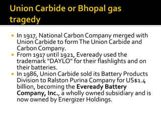 





In 1917, National Carbon Company merged with
Union Carbide to form The Union Carbide and
Carbon Company.
From 1917 until 1921, Eveready used the
trademark "DAYLO" for their flashlights and on
their batteries.
In 1986, Union Carbide sold its Battery Products
Division to Ralston Purina Company for US$1.4
billion, becoming the Eveready Battery
Company, Inc., a wholly owned subsidiary and is
now owned by Energizer Holdings.

 