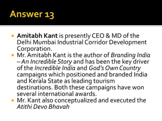 





Amitabh Kant is presently CEO & MD of the
Delhi Mumbai Industrial Corridor Development
Corporation.
Mr. Amitabh Kant is the author of Branding India
– An Incredible Story and has been the key driver
of the Incredible India and God’s Own Country
campaigns which positioned and branded India
and Kerala State as leading tourism
destinations. Both these campaigns have won
several international awards.
Mr. Kant also conceptualized and executed the
Atithi Devo Bhavah

 