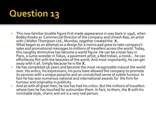 This now familiar lovable figure first made appearance in way back in 1946, when
Bobby Kooka as Commercial Director of the company and Umesh Rao, an artist
with J.Walter Thompson Ltd., Mumbai, together created the X.
What began as an attempt as a design for a memo pad grew to take company's
sales and promotional messages to millions of travellers across the world. Today,
this naughty diminutive has become a world figure. He can be a lover boy in
Paris, a sumo wrestler in Tokyo, a pavement artist, a Red Indian, a monk... he can
effortlessly flirt with the beauties of the world. And most importantly, he can get
away with it all. Simply because he is the X.
 He has completed 56 years and become the most recognizable mascot the world
over. His antics, his expressions, his puns have allowed the company to promote
its services with a unique panache and an unmatched sense of subtle humour. In
fact he has won numerous national and international awards for the firm for
humour and originality in publicity.
 And as with all great men, he too has had his critics. But the millions of travellers
whose lives he has touched far outnumber them. In fact, to them, the X with his
inimitable style, charm and wit is a very real person.


 