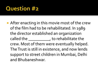 

After enacting in this movie most of the crew
of the film had to be rehabilitated. In 1989
the director established an organization
called the __________, to rehabilitate the
crew. Most of them were eventually helped.
The Trust is still in existence, and now lends
support to street children in Mumbai, Delhi
and Bhubaneshwar.

 