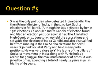 

X was the only politician who defeated Indira Gandhi, the
then Prime Minister of India, in the 1977 Lok Sabha
elections in Rai Bareli. (Although he was defeated by her in
1971 elections.) X accused Indira Gandhi of election fraud
and filed an election petition against her. The Allahabad
High Court, on 12 June 1975, upheld the accusations and
set aside the election of Indira Gandhi and also disqualified
her from running in the Lok Sabha elections for next 6
years. X joined Socialist Party and held many party
positions. He was very close to Y. He is one of the pillars of
Socialist movement in India along with Y. He holds a
record for going jail the maximum number of times. X was
jailed 80 times, spending a total of nearly 17 years in jail in
his life of 69 years.

 