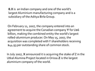 8.X is an Indian company and one of the world's
largest Aluminium manufacturing company and is a
subsidiary of the Aditya Birla Group.
On February 11, 2007, the company entered into an
agreement to acquire the Canadian company Y for U$6
billion, making the combined entity the world's largest
rolled-aluminium producer. On May 15, 2007, the
acquisition was completed with Y shareholders receiving
$44.93 per outstanding share of common stock.
In July 2007, X announced it is acquiring the stake of Z in the
Utkal Alumina Project located in Orissa.Z is the largest
aluminium company of the world.

 