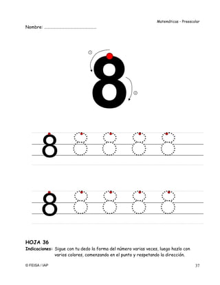 Matemáticas - Preescolar
© FEISA / IAP 37
Nombre: ………………………………………………
HOJA 36
Indicaciones: Sigue con tu dedo la forma del número varias veces, luego hazlo con
varios colores, comenzando en el punto y respetando la dirección.
8
1
2
8
 