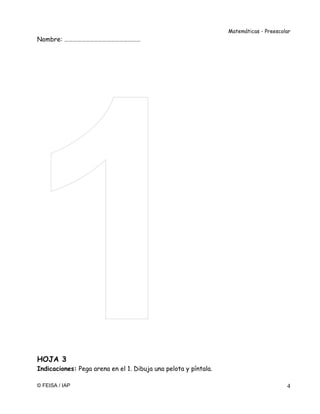 Matemáticas - Preescolar
© FEISA / IAP 4
Nombre: ………………………………………………
HOJA 3
Indicaciones: Pega arena en el 1. Dibuja una pelota y píntala.
 