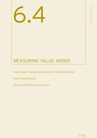 COSTS AND COSTING 6
6.4
 MEASURING VALUE ADDED

. Value Added - Appropriate Measures For Social Enterprises

. Value Added Exercise

. Measures Of Added Value Exercise




                                                              P 239
 