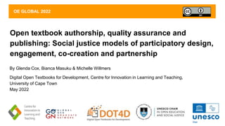 Open textbook authorship, quality assurance and
publishing: Social justice models of participatory design,
engagement, co-creation and partnership
By Glenda Cox, Bianca Masuku & Michelle Willmers
Digital Open Textbooks for Development, Centre for Innovation in Learning and Teaching,
University of Cape Town
May 2022
OE GLOBAL 2022
 