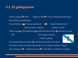 5.2. El galleguisme

  Societat gallega    Rural      Burgesia feble       Classes dominants tradicionals
  Poca influència galleguisme
  Gran problema         Escassa penetració                Signe d'endarreriment
                     entre les classes mitjanes              cultural i social
  mitjan segle    O Rexurdimiento      Redescobriment literari       Rosalia de Castro
    XIX                                 de la llengua, història
                                            i tradició gallega
  Causa enderriment econòmic        subordinació política de Galícia
  No arriba a arrelar als grups tradicionals ni a les classes mitjanes urbanes.
  Nova generació      + influencia social      Vicente Risco i Alfonso R. Castelao
 