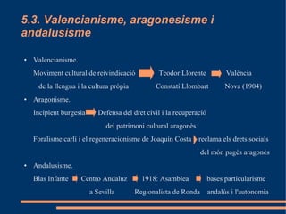 5.3. Valencianisme, aragonesisme i
andalusisme

●   Valencianisme.
    Moviment cultural de reivindicació           Teodor Llorente            València
     de la llengua i la cultura pròpia          Constatí Llombart           Nova (1904)
●   Aragonisme.
    Incipient burgesia      Defensa del dret civil i la recuperació
                              del patrimoni cultural aragonès
    Foralisme carlí i el regeneracionisme de Joaquín Costa      reclama els drets socials
                                                                 del món pagès aragonès
●   Andalusisme.
    Blas Infante     Centro Andaluz        1918: Asamblea             bases particularisme
                         a Sevilla       Regionalista de Ronda        andalús i l'autonomia
 