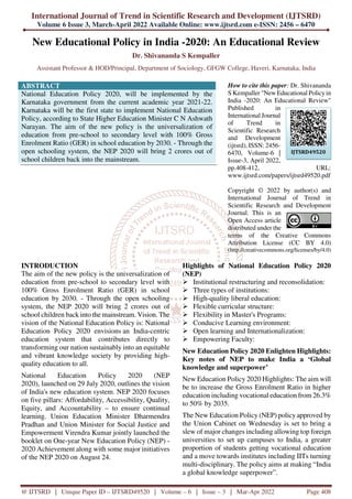 International Journal of Trend in Scientific Research and Development (IJTSRD)
Volume 6 Issue 3, March-April 2022 Available Online: www.ijtsrd.com e-ISSN: 2456 – 6470
@ IJTSRD | Unique Paper ID – IJTSRD49520 | Volume – 6 | Issue – 3 | Mar-Apr 2022 Page 408
New Educational Policy in India -2020: An Educational Review
Dr. Shivananda S Kempaller
Assistant Professor & HOD/Principal, Department of Sociology, GFGW College, Haveri, Karnataka, India
ABSTRACT
National Education Policy 2020, will be implemented by the
Karnataka government from the current academic year 2021-22.
Karnataka will be the first state to implement National Education
Policy, according to State Higher Education Minister C N Ashwath
Narayan. The aim of the new policy is the universalization of
education from pre-school to secondary level with 100% Gross
Enrolment Ratio (GER) in school education by 2030. - Through the
open schooling system, the NEP 2020 will bring 2 crores out of
school children back into the mainstream.
How to cite this paper: Dr. Shivananda
S Kempaller "New Educational Policy in
India -2020: An Educational Review"
Published in
International Journal
of Trend in
Scientific Research
and Development
(ijtsrd), ISSN: 2456-
6470, Volume-6 |
Issue-3, April 2022,
pp.408-412, URL:
www.ijtsrd.com/papers/ijtsrd49520.pdf
Copyright © 2022 by author(s) and
International Journal of Trend in
Scientific Research and Development
Journal. This is an
Open Access article
distributed under the
terms of the Creative Commons
Attribution License (CC BY 4.0)
(http://creativecommons.org/licenses/by/4.0)
INTRODUCTION
The aim of the new policy is the universalization of
education from pre-school to secondary level with
100% Gross Enrolment Ratio (GER) in school
education by 2030. - Through the open schooling
system, the NEP 2020 will bring 2 crores out of
school children back into the mainstream. Vision. The
vision of the National Education Policy is: National
Education Policy 2020 envisions an India-centric
education system that contributes directly to
transforming our nation sustainably into an equitable
and vibrant knowledge society by providing high-
quality education to all.
National Education Policy 2020 (NEP
2020), launched on 29 July 2020, outlines the vision
of India's new education system. NEP 2020 focuses
on five pillars: Affordability, Accessibility, Quality,
Equity, and Accountability – to ensure continual
learning. Union Education Minister Dharmendra
Pradhan and Union Minister for Social Justice and
Empowerment Virendra Kumar jointly launched the
booklet on One-year New Education Policy (NEP) -
2020 Achievement along with some major initiatives
of the NEP 2020 on August 24.
Highlights of National Education Policy 2020
(NEP)
Institutional restructuring and reconsolidation:
Three types of institutions:
High-quality liberal education:
Flexible curricular structure:
Flexibility in Master's Programs:
Conducive Learning environment:
Open learning and Internationalization:
Empowering Faculty:
New Education Policy 2020 Enlighten Highlights:
Key notes of NEP to make India a ‘Global
knowledge and superpower’
New Education Policy 2020 Highlights: The aim will
be to increase the Gross Enrolment Ratio in higher
education including vocational education from 26.3%
to 50% by 2035.
The New Education Policy (NEP) policy approved by
the Union Cabinet on Wednesday is set to bring a
slew of major changes including allowing top foreign
universities to set up campuses to India, a greater
proportion of students getting vocational education
and a move towards institutes including IITs turning
multi-disciplinary. The policy aims at making “India
a global knowledge superpower”.
IJTSRD49520
 