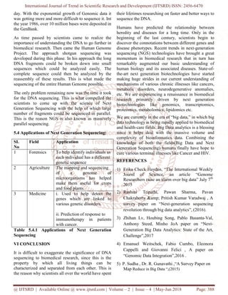International Journal of Trend in Scientific Research and Development (IJTSRD) ISSN: 2456-6470
@ IJTSRD | Available Online @ www.ijtsrd.com | Volume – 2 | Issue – 4 | May-Jun 2018 Page: 388
day. With the exponential growth of Genomic data it
was getting more and more difficult to sequence it. Int
the year 1986, over 10 million bases were deposited in
the GenBank.
As time passed by scientists came to realize the
importance of understanding the DNA to go further in
biomedical research. Then came the Human Genome
Project. The approach shotgun sequencing was
developed during this phase. In his approach the long
DNA fragments could be broken down into small
sequences which could be analyzed easily. The
complete sequence could then be analyzed by the
reassembly of these results. This is what made the
sequencing of the entire Human Genome possible.
The only problem remaining now was the time it took
for the DNA sequencing. This is what compelled the
scientists to come up with the science of Next
Generation Sequencing with the help of which large
number of fragments could be sequenced in parallel.
This is the reason NGS is also known as massively
parallel sequencing.
5.4 Applications of Next Generation Sequencing:
SL
No
Field Application
1 Forensics To help identify individuals as
each individual has a different
genetic sequence
2 Agriculture The mapping and sequencing
of a genome of
microorganisms has helped
make them useful for crops
and food plants.
3 Medicine i. Used to help detect the
genes which are linked to
various genetic disorders.
ii. Prediction of response to
immunotherapy in patients
with cancer.
Table 5.4.1 Applications of Next Generation
Sequencing
VI CONCLUSION
It is difficult to exaggerate the significance of DNA
sequencing to biomedical research, since this is the
property by which all living things can be
characterized and separated from each other. This is
the reason why scientists all over the world have spent
their lifetimes researching on faster and better ways to
sequence the DNA.
Humans have predicted the relationship between
heredity and diseases for a long time. Only in the
beginning of the last century, scientists begin to
discover the connotations between different genes and
disease phenotypes. Recent trends in next-generation
sequencing (NGS) technologies have brought a great
momentum in biomedical research that in turn has
remarkably augmented our basic understanding of
human biology and its associated diseases. State-of-
the-art next generation biotechnologies have started
making huge strides in our current understanding of
mechanisms of various chronic illnesses like cancers,
metabolic disorders, neurodegenerative anomalies,
etc. We are experiencing a renaissance in biomedical
research primarily driven by next generation
biotechnologies like genomics, transcriptomics,
proteomics, metabolomics, lipidomics etc.
We are currently in the era of “big data,” in which big
data technology is being rapidly applied to biomedical
and health-care fields. Big Data analytics is a blessing
since it helps deal with the massive volume and
complexity of bioinformatics data. Combining the
knowledge of both the fields(Big Data and Next
Generation Sequencing) humans finally have hope to
cure various terminal illnesses like Cancer and HIV.
REFERENCES
1) Erika Check Hayden, “The International Weekly
Journl of Science, an article “Genome
Researchers raise an alarm over big data” July 7th
2015
2) Rashmi Tripathi, Pawan Sharma, Pavan
Chakraborty &amp; Pritish Kumar Varadwaj , A
survey paper on “Next-generation sequencing
revolution through big data analytics”, (2016).
3) Zhihan Lv, Houbing Song, Pablo Basanta-Val,
Anthony Steed, Minho JoA paper on “Next-
Generation Big Data Analytics: State of the Art,
Challenge”,2017
4) Emanuel Weitschek, Fabio Cumbo, Eleonora
Cappelli and Giovanni Felici , A paper on
“Genomic Data Integration”,2016 .
5) P. Sudha , Dr. R. Gunavathi ,“A Survey Paper on
Map Reduce in Big Data “,(2015)
 