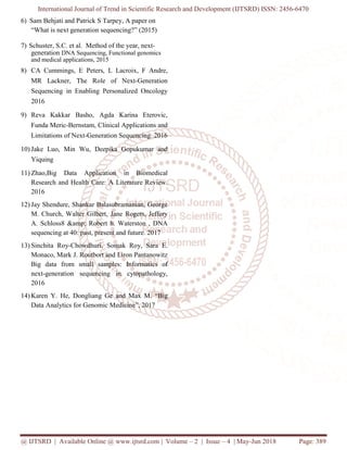 International Journal of Trend in Scientific Research and Development (IJTSRD) ISSN: 2456-6470
@ IJTSRD | Available Online @ www.ijtsrd.com | Volume – 2 | Issue – 4 | May-Jun 2018 Page: 389
6) Sam Behjati and Patrick S Tarpey, A paper on
“What is next generation sequencing?” (2015)
7) Schuster, S.C. et al. Method of the year, next-
generation DNA Sequencing, Functional genomics
and medical applications, 2015
8) CA Cummings, E Peters, L Lacroix, F Andre,
MR Lackner, The Role of Next‐Generation
Sequencing in Enabling Personalized Oncology
2016
9) Reva Kakkar Basho, Agda Karina Eterovic,
Funda Meric-Bernstam, Clinical Applications and
Limitations of Next-Generation Sequencing. 2016
10) Jake Luo, Min Wu, Deepika Gopukumar and
Yiquing
11) Zhao,Big Data Application in Biomedical
Research and Health Care: A Literature Review.
2016
12) Jay Shendure, Shankar Balasubramanian, George
M. Church, Walter Gilbert, Jane Rogers, Jeffery
A. Schloss8 &amp; Robert h. Waterston , DNA
sequencing at 40: past, present and future. 2017
13) Sinchita Roy‐Chowdhuri, Somak Roy, Sara E.
Monaco, Mark J. Routbort and Liron Pantanowitz
Big data from small samples: Informatics of
next‐generation sequencing in cytopathology,
2016
14) Karen Y. He, Dongliang Ge and Max M. “Big
Data Analytics for Genomic Medicine”, 2017
 