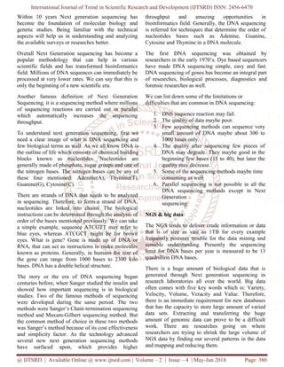 International Journal of Trend in Scientific Research and Development (IJTSRD) ISSN: 2456-6470
@ IJTSRD | Available Online @ www.ijtsrd.com | Volume – 2 | Issue – 4 | May-Jun 2018 Page: 380
Within 10 years Next generation sequencing has
become the foundation of molecular biology and
genetic studies. Being familiar with the technical
aspects will help us in understanding and analyzing
the available surveys or researches better.
Overall Next Generation sequencing has become a
popular methodology that can help in various
scientific fields and has transformed bioinformatics
field. Millions of DNA sequences can immediately be
processed at very lower rates. We can say that this is
only the beginning of a new scientific era.
Another famous definition of Next Generation
Sequencing, it is a sequencing method where millions
of sequencing reactions are carried out in parallel
which automatically increases the sequencing
throughput.
To understand next generation sequencing, first we
need a clear image of what is DNA sequencing and
few biological terms as well. As we all know DNA is
the outline of life which consists of chemical building
blocks known as nucleotides. Nucleotides are
generally made of phosphate, sugar groups and one of
the nitrogen bases. The nitrogen bases can be any of
these four mentioned: Adenine(A), Thymine(T),
Guanine(G), Cytosine(C).
There are strands of DNA that needs to be analyzed
in sequencing. Therefore, to form a strand of DNA,
nucleotides are linked into chains. The biological
instructions can be determined through the analysis of
order of the bases mentioned previously. We can take
a simple example, sequence ATCGTT may refer to
blue eyes, whereas ATCGCT might be for brown
eyes. What is gene? Gene is made up of DNA or
RNA, that can act as instructions to make molecules
known as proteins. Generally, in humans the size of
the gene can range from 1000 bases to 2300 kilo
bases. DNA has a double helical structure.
The story or the era of DNA sequencing began
centuries before, when Sanger studied the insulin and
showed how important sequencing is in biological
studies. Two of the famous methods of sequencing
were developed during the same period. The two
methods were Sanger’s Chain termination sequencing
method and Maxam-Gilbert sequencing method. But
the common method of choice in these two methods
was Sanger’s method because of its cost effectiveness
and simplicity factor. As the technology advanced
several new next generation sequencing methods
have surfaced upon, which provides higher
throughput and amazing opportunities in
bioinformatics field. Generally, the DNA sequencing
is referred for techniques that determine the order of
nucleotides bases such as Adenine, Guanine,
Cytosine and Thymine in a DNA molecule.
The first DNA sequencing was obtained by
researchers in the early 1970’s. Dye based sequencers
have made DNA sequencing simple, easy and fast.
DNA sequencing of genes has become an integral part
of researches, biological processes, diagnostics and
forensic researches as well.
We can list down some of the limitations or
difficulties that are common in DNA sequencing:
1. DNS sequence reaction may fail.
2. The quality of data maybe poor.
3. Few sequencing methods can sequence very
small amount of DNA maybe about 300 to
1000 bases only.
4. The quality after sequencing few pieces of
DNA may degrade. They maybe good in the
beginning few bases (15 to 40), but later the
quality may decrease.
5. Some of the sequencing methods maybe time
consuming as well
6. Parallel sequencing is not possible in all the
DNA sequencing methods except in Next
Generation
sequencing.
NGS & big data:
The NGS tends to deliver crude information or data
that is of size as vast as 1TB for every example
frequently postures trouble for the data mining and
sensible understanding. Presently the sequencing
limit for DNA bases per year is measured to be 13
quadrillion DNA bases.
There is a huge amount of biological data that is
generated through Next generation sequencing in
research laboratories all over the world. Big data
often comes with five key words which is: Variety,
Velocity, Volume, Veracity and Value. Therefore,
there is an immediate requirement for new databases
that has the capacity to store large amount of varied
data sets. Extracting and transferring the huge
amount of genomic data can prove to be a difficult
work. There are researches going on where
researchers are trying to shrink the large volume of
NGS data by finding out several patterns in the data
and mapping and reducing them.
 