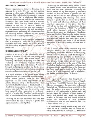 International Journal of Trend in Scientific Research and Development (IJTSRD) ISSN: 2456-6470
@ IJTSRD | Available Online @ www.ijtsrd.com | Volume – 2 | Issue – 4 | May-Jun 2018 Page: 381
II PROBLEM DEFINITION
Genome sequencing is similar to decoding, but a
sequence is a code. We can say that genome
sequence is a long string of letters in a mysterious
language. The explosion in the amount of genomic
data has given rise to challenges like sharing,
archiving, integrating and analysing the genetic data.
Researchers have often found interest in genome
sequencing. There has been drastic changes and
advances in this area of research. Sequencing
methods were discovered that gave high throughput.
The data obtained might be very huge and analysis
might be difficult. The variety and volume of the data
will obviously increase. Therefore, Big data models
are useful tools to analyse genetic data.
We will give an overview of sequencing methods and
also a comparative study of Next generation
sequencing and Sanger sequencing method. We will
also describe how MapReduce model can be used for
genetic data.
III LITERATURE SURVEY
Recently in an article in The International weekly
journal of Science, it was said that storing and
processing of genome data would exceed the
computing challenges of running YouTube and
Twitter[1]. The computing resources needed to
handle the genome data will increase. A team of
biologists and computer scientists say that the needs
of computing in genomics will be huge as sequencing
costs drop and even more genomes are analysed.
In a report published in the journal PloS Biology
experts say that by 2025 between 100 million and 2
billion human genomes could be have been
sequenced. The data storage requirements for this
genome data could run up to 2 to 40 exabytes. This is
due to the fact that the amount of data that needs to be
stored for a single genome is 30times larger than the
genome size itself. There may be errors that would
have occurred while sequencing or preliminary
analysis of genetic data. Therefore, big data analytics
plays an important role in analysing the genomic data.
Following are the few researches that have been
carried out in the area of analysis of genetic data,
sequencing methods and Big Data:
1.In a survey that was carried out by Rashmi Tripathi
and Pawan Sharma, from IIT-Allahabad, they have
given how the Next generation sequencing has
evolved through the Big data analytics[2]. They have
said that the massive amount of genomic data has
been on the rise and the new challenges such as
sharing, integrating and archiving have arisen.
Analysis of genetic data has become more difficult
due to scale and efficiency challenges of Next
generation sequencing. In the paper they have
analysed few big data tools and algorithms that can
overcome the limitations of NGS. The APACHE
based Hadoop framework models that they have
discussed in the paper are MapReduce, CloudBurst,
Myrna and DistMap. They have also applied big data
for NGS and tried to reveal hidden patterns in
sequencing and analysis. This survey paper gives a
summary, limitations and usage of all the current
applications of Hadoop technology in NGS point of
view.
2.In a survey paper “Next-Generation Big Data
Analytics: State of the Art, Challenge that was
published by researchers ZhihanLv, Houbing Song,
Pablo Basanta-Val, Anthony Steed, they have given a
summary of big data problems and limitations[3].
They have given an overview of the different data
types present, storage models, privacy issues, Data
security and applications in the area of Big data.
Concluding, they have summarized the challenges and
development in the area of big data so that the current
and future trends can be predicted. They have also
given a gist of analysis methods such as MapReduce
and Hadoop based Distributed File System.
3. A paper on “Genomic Data Integration”, by
Emanuel Weitschek, Fabio Cumbo, Eleonora Cappelli
and Giovanni Felici(2016)” Genomic Data integration
[4] was a research paper that was written by Emanuel
Weitschek and Fabio Cumbo, in the year 2016. in this
paper the authors have done a research on the
advances of NGS technologies in Bioinformatics and
how they faced the challenges of larger amounts of
genetic and clinical data which are massively
growing. In this paper they have focused mainly on
analysis and integration of Next generation
sequencing data that has been extracted from “The
Cancer Genome Atlas”(TCGA).
4.“A Survey Paper on Map Reduce in Big Data”by P.
Sudha and Dr. R. Gunavathi who ave carried out a
survey on big data and its techniques [5]. The authors
 