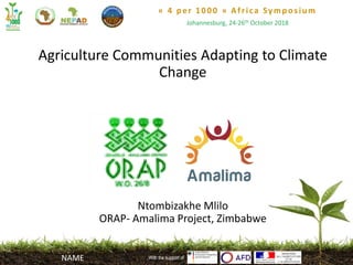 « 4 per 1000 » Africa Symposium
Johannesburg, 24-26th October 2018
With the support of
Agriculture Communities Adapting to Climate
Change
Ntombizakhe Mlilo
ORAP- Amalima Project, Zimbabwe
With the support ofNAME
 