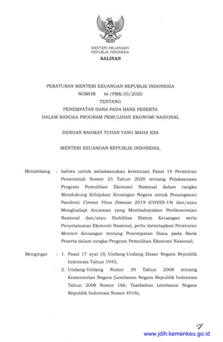 MENTERIKEUANGAN
REPUBLIK INDONESIA
SALINAN
PERATURAN MENTER! KEUANGAN REPUBLIK INDONESIA
NOMOR 64 /PMK.05/2020
TENTANG
PENEMPATAN DANA PADA BANK PESERTA
DALAM RANGKA PROGRAM PEMULIHAN EKONOMI NASIONAL
Menimbang
Mengingat
DENGAN RAHMAT TUHAN YANG MAHA ESA
MENTER! KEUANGAN REPUBLIK INDONESIA,
bahwa untuk melaksanakan ketentuan Pasal 14 Peraturan
Pemerintah Nomor 23 Tahun 2020 tentang Pelaksanaan
Program Pemulihan Ekonomi Nasional dalam rangka
Mendukung Kebijakan Keuangan Negara untuk Penanganan
Pandemi Corona Virus Disease 2019 (COVID-19) dan/atau
Menghadapi Ancaman yang Membahayakan Perekonomian
Nasional dan/atau Stabilitas Sistem Keuangan serta
Penyelamatan Ekonomi Nasional, perlu menetapkan Peraturan
Menteri Keuangan tentang Penempatan Dana pada Bank
Peserta dalani rangka Program Pemulihan Ekonomi Nasional;
1. Pasal 17 ayat (3) Undang-Undang Dasar Negara Republik
Indonesia Tahun 1945;
2. Undang-Undang Nomor 39 Tahun 2008 tentang
Kementerian Negara (Lembaran Negara Republik Indonesia
Tahun 2008 Nomor 166, Tambahan -Lembaran Negara
Republik Indonesia Nomor 4916);
www.jdih.kemenkeu.go.id
 