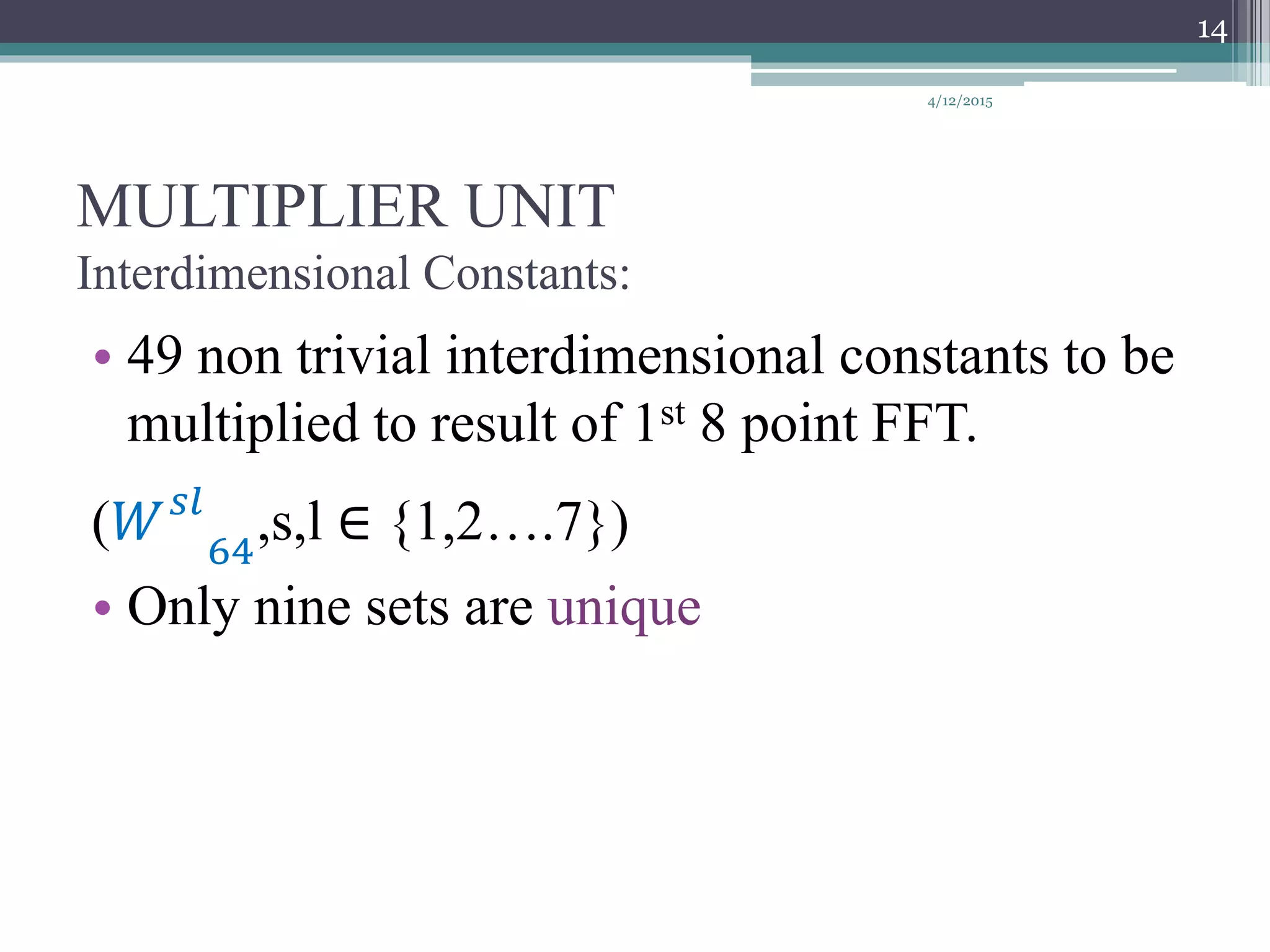 MULTIPLIER UNIT
Interdimensional Constants:
• 49 non trivial interdimensional constants to be
multiplied to result of 1st 8 point FFT.
(𝑊 𝑠𝑙
64
,s,l ∈ {1,2….7})
• Only nine sets are unique
4/12/2015
14
 