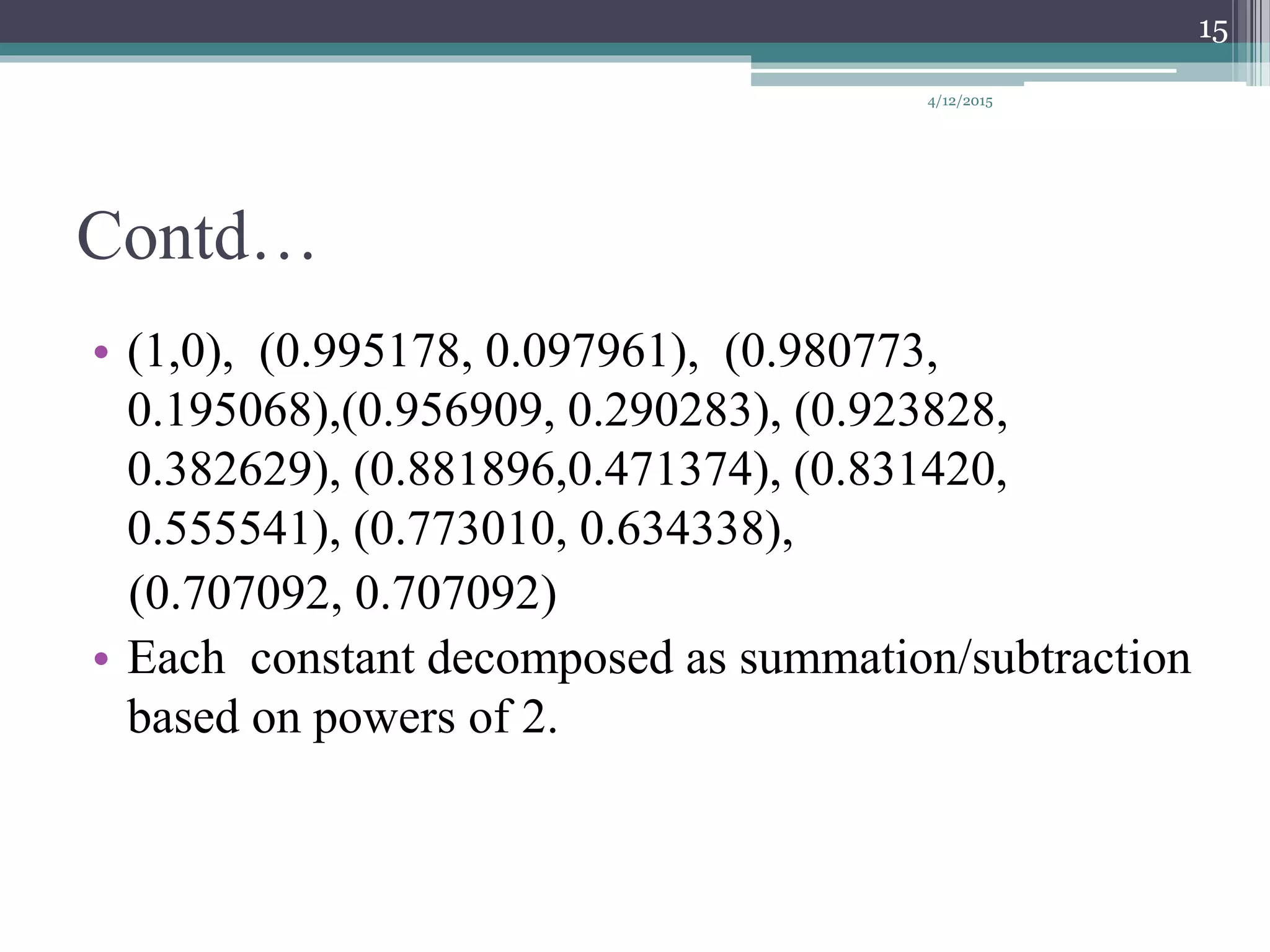 Contd…
• (1,0), (0.995178, 0.097961), (0.980773,
0.195068),(0.956909, 0.290283), (0.923828,
0.382629), (0.881896,0.471374), (0.831420,
0.555541), (0.773010, 0.634338),
(0.707092, 0.707092)
• Each constant decomposed as summation/subtraction
based on powers of 2.
4/12/2015
15
 