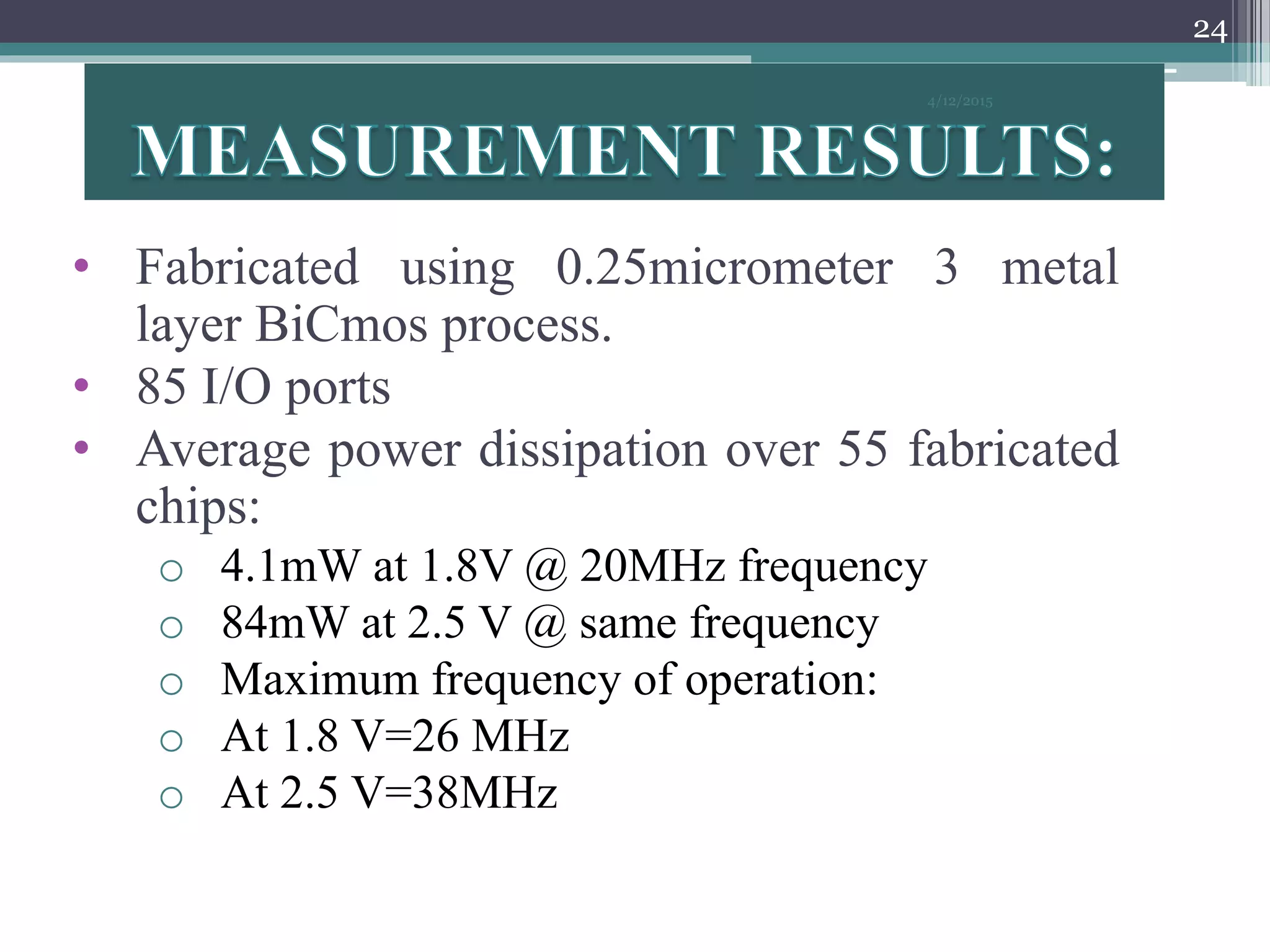 • Fabricated using 0.25micrometer 3 metal
layer BiCmos process.
• 85 I/O ports
• Average power dissipation over 55 fabricated
chips:
o 4.1mW at 1.8V @ 20MHz frequency
o 84mW at 2.5 V @ same frequency
o Maximum frequency of operation:
o At 1.8 V=26 MHz
o At 2.5 V=38MHz
4/12/2015
24
 