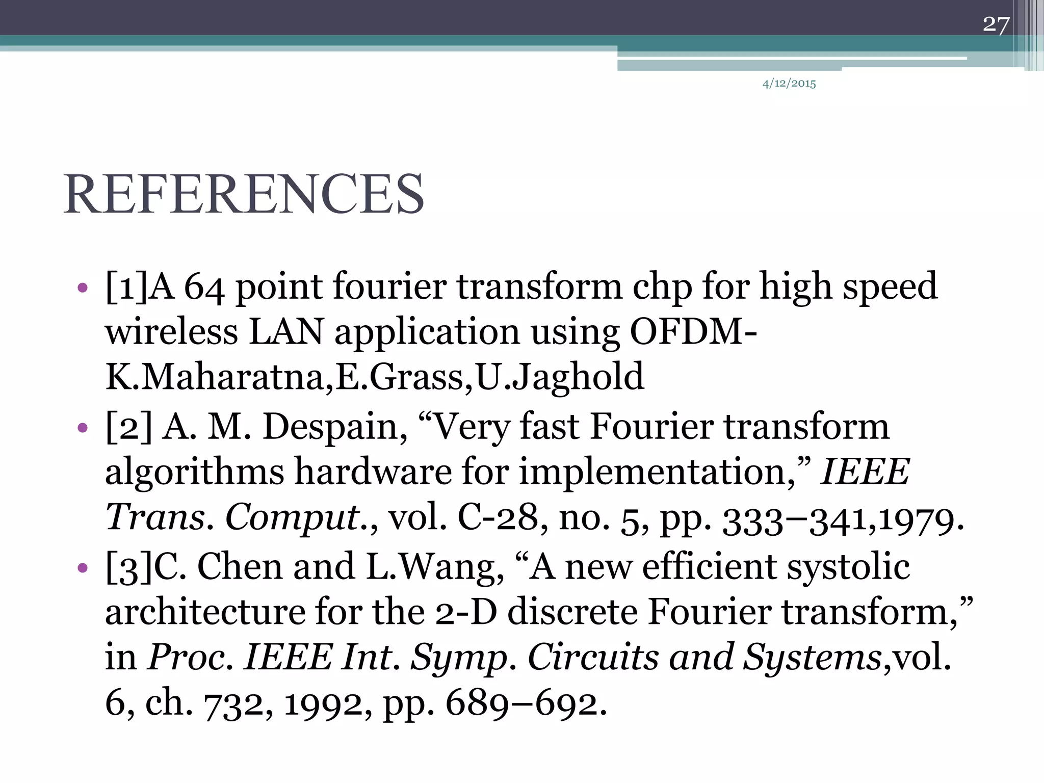 REFERENCES
• [1]A 64 point fourier transform chp for high speed
wireless LAN application using OFDM-
K.Maharatna,E.Grass,U.Jaghold
• [2] A. M. Despain, “Very fast Fourier transform
algorithms hardware for implementation,” IEEE
Trans. Comput., vol. C-28, no. 5, pp. 333–341,1979.
• [3]C. Chen and L.Wang, “A new efficient systolic
architecture for the 2-D discrete Fourier transform,”
in Proc. IEEE Int. Symp. Circuits and Systems,vol.
6, ch. 732, 1992, pp. 689–692.
4/12/2015
27
 