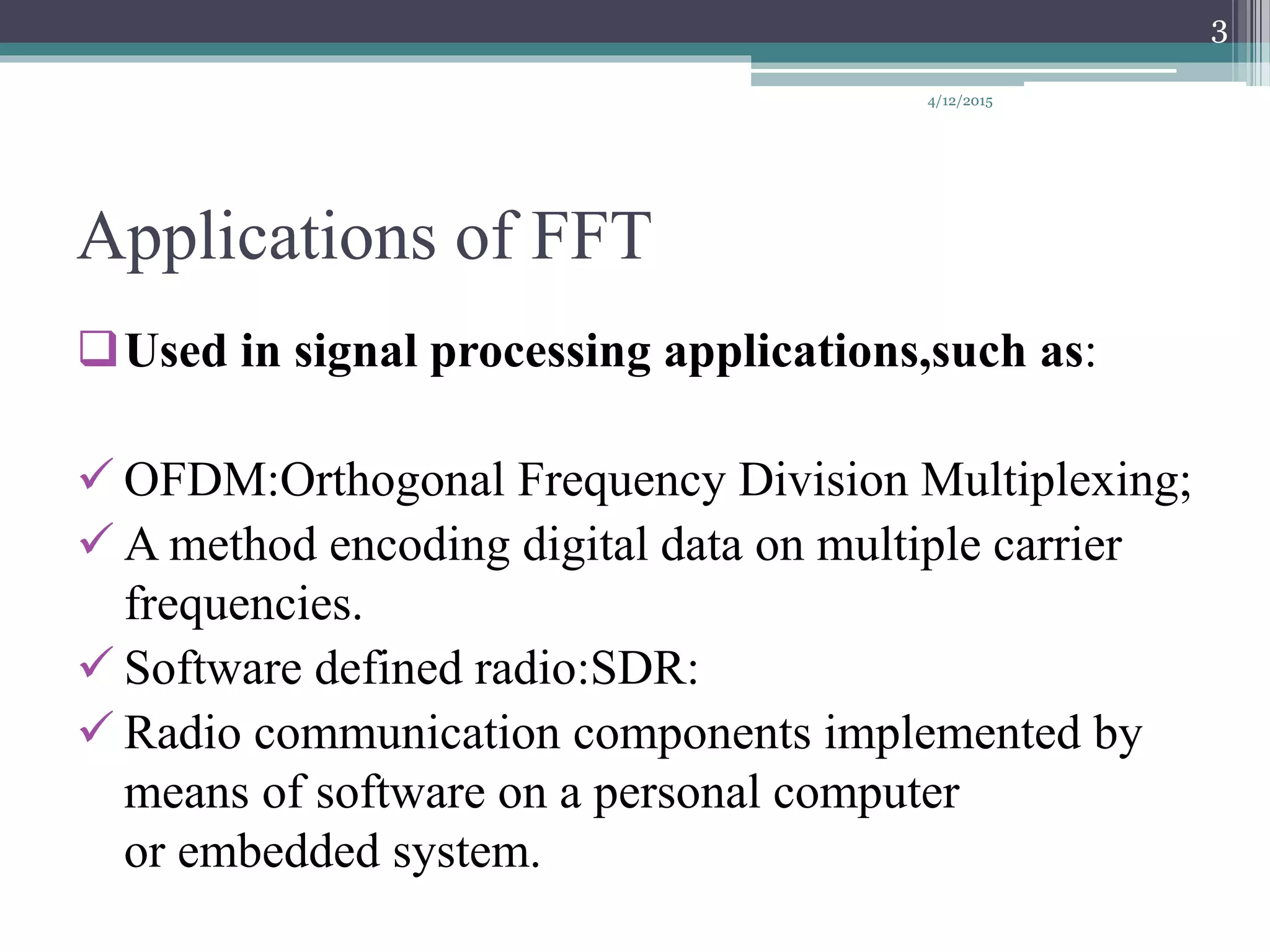 Applications of FFT
Used in signal processing applications,such as:
 OFDM:Orthogonal Frequency Division Multiplexing;
 A method encoding digital data on multiple carrier
frequencies.
 Software defined radio:SDR:
 Radio communication components implemented by
means of software on a personal computer
or embedded system.
4/12/2015
3
 