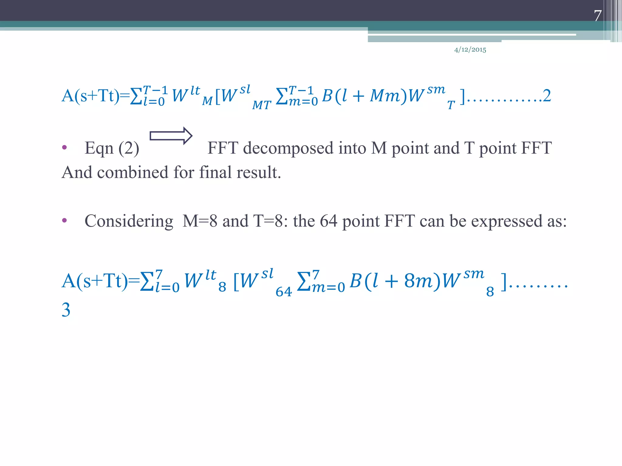 A(s+Tt)= 𝑙=0
𝑇−1
𝑊 𝑙𝑡
𝑀[𝑊 𝑠𝑙
𝑀𝑇 𝑚=0
𝑇−1
𝐵(𝑙 + 𝑀𝑚)𝑊 𝑠𝑚
𝑇
]………….2
• Eqn (2) FFT decomposed into M point and T point FFT
And combined for final result.
• Considering M=8 and T=8: the 64 point FFT can be expressed as:
A(s+Tt)= 𝑙=0
7
𝑊 𝑙𝑡
8 [𝑊 𝑠𝑙
64 𝑚=0
7
𝐵(𝑙 + 8𝑚)𝑊 𝑠𝑚
8
]………
3
4/12/2015
7
 