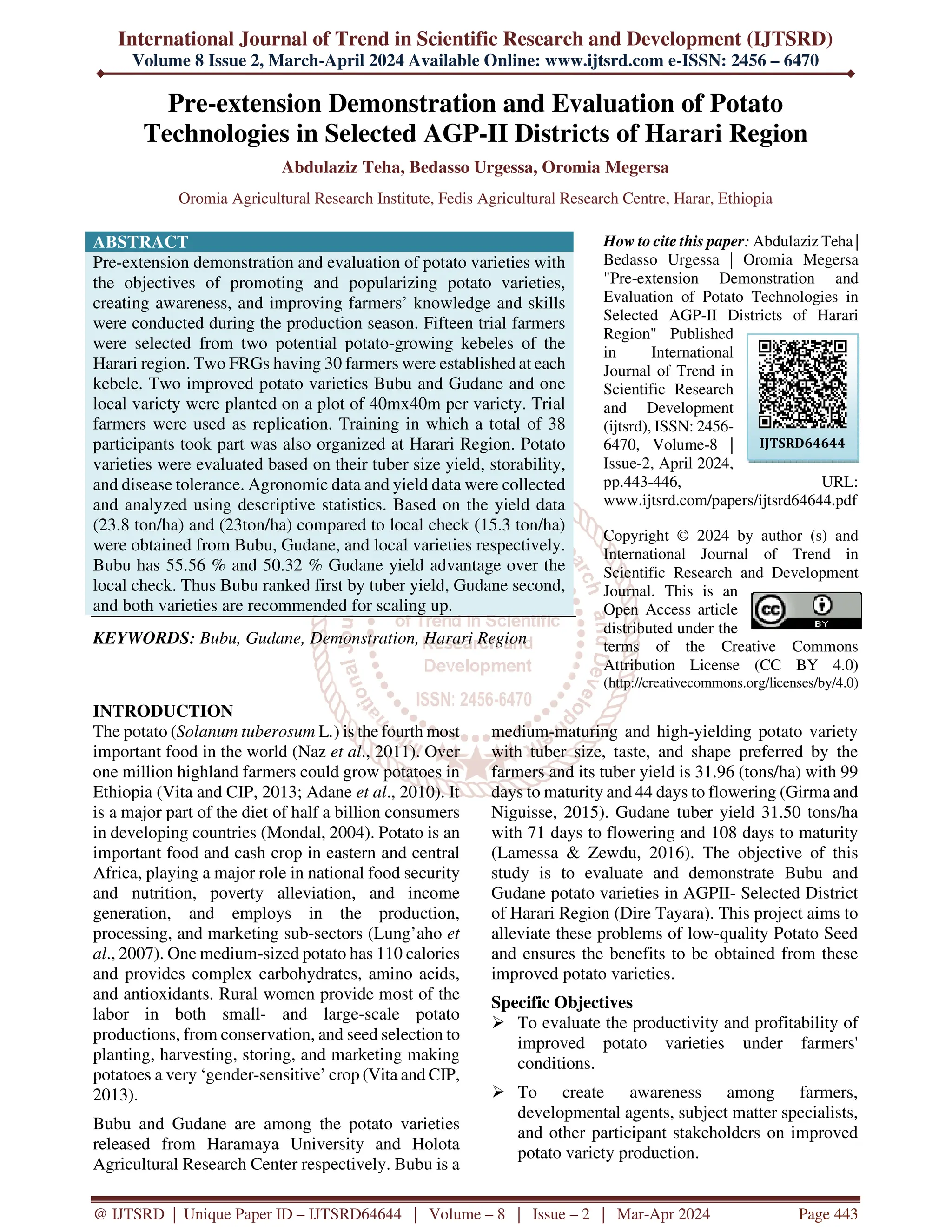 International Journal of Trend in Scientific Research and Development (IJTSRD)
Volume 8 Issue 2, March-April 2024 Available Online: www.ijtsrd.com e-ISSN: 2456 – 6470
@ IJTSRD | Unique Paper ID – IJTSRD64644 | Volume – 8 | Issue – 2 | Mar-Apr 2024 Page 443
Pre-extension Demonstration and Evaluation of Potato
Technologies in Selected AGP-II Districts of Harari Region
Abdulaziz Teha, Bedasso Urgessa, Oromia Megersa
Oromia Agricultural Research Institute, Fedis Agricultural Research Centre, Harar, Ethiopia
ABSTRACT
Pre-extension demonstration and evaluation of potato varieties with
the objectives of promoting and popularizing potato varieties,
creating awareness, and improving farmers’ knowledge and skills
were conducted during the production season. Fifteen trial farmers
were selected from two potential potato-growing kebeles of the
Harari region. Two FRGs having 30 farmers were established at each
kebele. Two improved potato varieties Bubu and Gudane and one
local variety were planted on a plot of 40mx40m per variety. Trial
farmers were used as replication. Training in which a total of 38
participants took part was also organized at Harari Region. Potato
varieties were evaluated based on their tuber size yield, storability,
and disease tolerance. Agronomic data and yield data were collected
and analyzed using descriptive statistics. Based on the yield data
(23.8 ton/ha) and (23ton/ha) compared to local check (15.3 ton/ha)
were obtained from Bubu, Gudane, and local varieties respectively.
Bubu has 55.56 % and 50.32 % Gudane yield advantage over the
local check. Thus Bubu ranked first by tuber yield, Gudane second,
and both varieties are recommended for scaling up.
KEYWORDS: Bubu, Gudane, Demonstration, Harari Region
How to cite this paper: Abdulaziz Teha |
Bedasso Urgessa | Oromia Megersa
"Pre-extension Demonstration and
Evaluation of Potato Technologies in
Selected AGP-II Districts of Harari
Region" Published
in International
Journal of Trend in
Scientific Research
and Development
(ijtsrd), ISSN: 2456-
6470, Volume-8 |
Issue-2, April 2024,
pp.443-446, URL:
www.ijtsrd.com/papers/ijtsrd64644.pdf
Copyright © 2024 by author (s) and
International Journal of Trend in
Scientific Research and Development
Journal. This is an
Open Access article
distributed under the
terms of the Creative Commons
Attribution License (CC BY 4.0)
(http://creativecommons.org/licenses/by/4.0)
INTRODUCTION
The potato (Solanum tuberosum L.) is the fourth most
important food in the world (Naz et al., 2011). Over
one million highland farmers could grow potatoes in
Ethiopia (Vita and CIP, 2013; Adane et al., 2010). It
is a major part of the diet of half a billion consumers
in developing countries (Mondal, 2004). Potato is an
important food and cash crop in eastern and central
Africa, playing a major role in national food security
and nutrition, poverty alleviation, and income
generation, and employs in the production,
processing, and marketing sub-sectors (Lung’aho et
al., 2007). One medium-sized potato has 110 calories
and provides complex carbohydrates, amino acids,
and antioxidants. Rural women provide most of the
labor in both small- and large-scale potato
productions, from conservation, and seed selection to
planting, harvesting, storing, and marketing making
potatoes a very ‘gender-sensitive’ crop (Vita and CIP,
2013).
Bubu and Gudane are among the potato varieties
released from Haramaya University and Holota
Agricultural Research Center respectively. Bubu is a
medium-maturing and high-yielding potato variety
with tuber size, taste, and shape preferred by the
farmers and its tuber yield is 31.96 (tons/ha) with 99
days to maturity and 44 days to flowering (Girma and
Niguisse, 2015). Gudane tuber yield 31.50 tons/ha
with 71 days to flowering and 108 days to maturity
(Lamessa & Zewdu, 2016). The objective of this
study is to evaluate and demonstrate Bubu and
Gudane potato varieties in AGPII- Selected District
of Harari Region (Dire Tayara). This project aims to
alleviate these problems of low-quality Potato Seed
and ensures the benefits to be obtained from these
improved potato varieties.
Specific Objectives
 To evaluate the productivity and profitability of
improved potato varieties under farmers'
conditions.
 To create awareness among farmers,
developmental agents, subject matter specialists,
and other participant stakeholders on improved
potato variety production.
IJTSRD64644
 