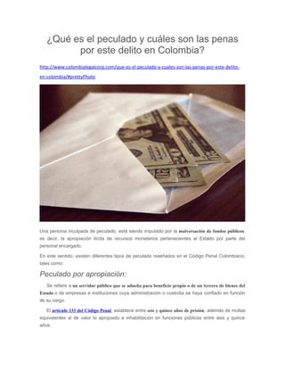 ¿Qué es el peculado y cuáles son las penas
por este delito en Colombia?
http://www.colombialegalcorp.com/que-es-el-peculado-y-cuales-son-las-penas-por-este-delito-
en-colombia/#prettyPhoto
Una persona inculpada de peculado, está siendo imputado por la malversación de fondos públicos,
es decir, la apropiación ilícita de recursos monetarios pertenecientes al Estado por parte del
personal encargado.
En este sentido, existen diferentes tipos de peculado reseñados en el Código Penal Colombiano,
tales como:
Peculado por apropiación:
Se refiere a un servidor público que se adueña para beneficio propio o de un tercero de bienes del
Estado o de empresas e instituciones cuya administración o custodia se haya confiado en función
de su cargo.
El artículo 133 del Código Penal, establece entre seis y quince años de prisión, además de multas
equivalentes al de valor lo apropiado e inhabilitación en funciones públicas entre seis y quince
años.
 