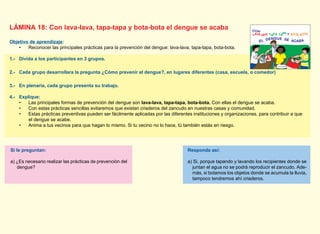 LÁMINA 18: Con lava-lava, tapa-tapa y bota-bota el dengue se acaba
Objetivo de aprendizaje:
• Reconocer las principales prácticas para la prevención del dengue: lava-lava, tapa-tapa, bota-bota.
1.- Divida a los participantes en 3 grupos.
2.- Cada grupo desarrollara la pregunta ¿Cómo prevenir el dengue?, en lugares diferentes (casa, escuela, o comedor)
3.- En plenaria, cada grupo presenta su trabajo.
4.- Explique:
• Las principales formas de prevención del dengue son lava-lava, tapa-tapa, bota-bota. Con ellas el dengue se acaba.
• Con estas prácticas sencillas evitaremos que existan criaderos del zancudo en nuestras casas y comunidad.
• Estas prácticas preventivas pueden ser fácilmente aplicadas por las diferentes instituciones y organizaciones, para contribuir a que
el dengue se acabe.
• Anima a tus vecinos para que hagan lo mismo. Si tu vecino no lo hace, tú también estás en riesgo.
Responda así:
a) Si, porque tapando y lavando los recipientes donde se
juntan el agua no se podrá reproducir el zancudo. Ade-
más, si botamos los objetos donde se acumula la lluvia,
tampoco tendremos ahí criaderos.
Si le preguntan:
a) ¿Es necesario realizar las prácticas de prevención del
dengue?
EL DENGUE SE ACABA
PROMOTO
R
DESALU
D
 