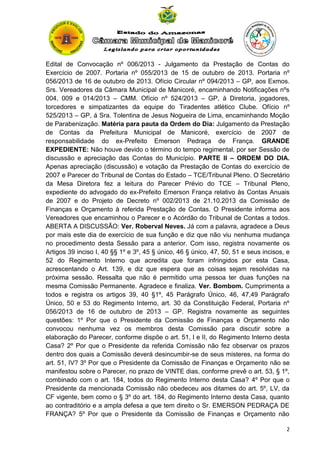 Edital de Convocação nº 006/2013 - Julgamento da Prestação de Contas do
Exercício de 2007. Portaria nº 055/2013 de 15 de outubro de 2013. Portaria nº
056/2013 de 16 de outubro de 2013. Ofício Circular nº 094/2013 – GP, aos Exmos.
Srs. Vereadores da Câmara Municipal de Manicoré, encaminhando Notificações nºs
004, 009 e 014/2013 – CMM. Ofício nº 524/2013 – GP, à Diretoria, jogadores,
torcedores e simpatizantes da equipe do Tiradentes atlético Clube. Ofício nº
525/2013 – GP, á Sra. Tolentina de Jesus Nogueira de Lima, encaminhando Moção
de Parabenização. Matéria para pauta da Ordem do Dia: Julgamento da Prestação
de Contas da Prefeitura Municipal de Manicoré, exercício de 2007 de
responsabilidade do ex-Prefeito Emerson Pedraça de França. GRANDE
EXPEDIENTE: Não houve devido o término do tempo regimental, por ser Sessão de
discussão e apreciação das Contas do Município. PARTE II – ORDEM DO DIA.
Apenas apreciação (discussão) e votação da Prestação de Contas do exercício de
2007 e Parecer do Tribunal de Contas do Estado – TCE/Tribunal Pleno. O Secretário
da Mesa Diretora fez a leitura do Parecer Prévio do TCE – Tribunal Pleno,
expediente do advogado do ex-Prefeito Emerson França relativo às Contas Anuais
de 2007 e do Projeto de Decreto nº 002/2013 de 21.10.2013 da Comissão de
Finanças e Orçamento à referida Prestação de Contas. O Presidente informa aos
Vereadores que encaminhou o Parecer e o Acórdão do Tribunal de Contas a todos.
ABERTA A DISCUSSÃO: Ver. Roberval Neves. Já com a palavra, agradece a Deus
por mais este dia de exercício de sua função e diz que não viu nenhuma mudança
no procedimento desta Sessão para a anterior. Com isso, registra novamente os
Artigos 39 inciso I, 40 §§ 1º e 3º, 45 § único, 46 § único, 47, 50, 51 e seus incisos, e
52 do Regimento Interno que acredita que foram infringidos por esta Casa,
acrescentando o Art. 139, e diz que espera que as coisas sejam resolvidas na
próxima sessão. Ressalta que não é permitido uma pessoa ter duas funções na
mesma Comissão Permanente. Agradece e finaliza. Ver. Bombom. Cumprimenta a
todos e registra os artigos 39, 40 §1º, 45 Parágrafo Único, 46, 47,49 Parágrafo
Único, 50 e 53 do Regimento Interno, art. 30 da Constituição Federal, Portaria nº
056/2013 de 16 de outubro de 2013 – GP. Registra novamente as seguintes
questões: 1º Por que o Presidente da Comissão de Finanças e Orçamento não
convocou nenhuma vez os membros desta Comissão para discutir sobre a
elaboração do Parecer, conforme dispõe o art. 51, I e II, do Regimento Interno desta
Casa? 2º Por que o Presidente da referida Comissão não fez observar os prazos
dentro dos quais a Comissão deverá desincumbir-se de seus misteres, na forma do
art. 51, IV? 3º Por que o Presidente da Comissão de Finanças e Orçamento não se
manifestou sobre o Parecer, no prazo de VINTE dias, conforme prevê o art. 53, § 1º,
combinado com o art. 184, todos do Regimento Interno desta Casa? 4º Por que o
Presidente da mencionada Comissão não obedeceu aos ditames do art. 5º, LV, da
CF vigente, bem como o § 3º do art. 184, do Regimento Interno desta Casa, quanto
ao contraditório e a ampla defesa a que tem direito o Sr. EMERSON PEDRAÇA DE
FRANÇA? 5º Por que o Presidente da Comissão de Finanças e Orçamento não
2

 
