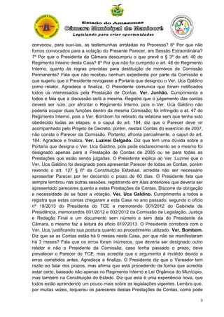 convocou, para ouvi-las, as testemunhas arroladas no Processo? 6º Por que não
fomos convocados para a votação do Presente Parecer, em Sessão Extraordinária?
7º Por que o Presidente da Câmara descumpriu o que prevê o § 3º do art. 40 do
Regimento Interno desta Casa? 8º Por que não foi cumprido o art. 46 do Regimento
Interno, quanto às regras previstas para destituição de membros de Comissão
Permanente? Fala que não recebeu nenhum expediente por parte da Comissão e
que sugeriu que o Presidente revogasse a Portaria que designou o Ver. Uca Galdino
como relator. Agradece e finaliza. O Presidente comunica que foram notificados
todos os interessados pela Prestação de Contas. Ver. Junhão. Cumprimenta a
todos e fala que a discussão será a mesma. Registra que o julgamento das contas
deverá ser nulo, por afrontar o Regimento Interno, pois o Ver. Uca Galdino não
poderia ocupar duas funções dentro da mesma Comissão; foi infringido o at. 47 do
Regimento Interno, pois o Ver. Bombom foi retirado da relatoria sem que tenha sido
obedecido todas as etapas; e o caput do art. 184, diz que o Parecer deve vir
acompanhado pelo Projeto de Decreto, porém, nestas Contas do exercício de 2007,
não consta o Parecer da Comissão. Portanto, afronta parcialmente, o caput do art.
184. Agradece e finaliza. Ver. Luzinei Delgado. Diz que tem uma dúvida sobre a
Portaria que designa o Ver. Uca Galdino, pois pede esclarecimento se o mesmo foi
designado apenas para a Prestação de Contas de 2005 ou se para todas as
Prestações que estão sendo julgadas. O Presidente explica ao Ver. Luzinei que o
Ver. Uca Galdino foi designado para apresentar Parecer de todas as Contas, porém
revendo o art. 127 § 6º da Constituição Estadual, acredita não ser necessário
apresentar Parecer por ter decorrido o prazo de 60 dias. O Presidente fala que
sempre lembrou nas outras sessões, registrando em Atas anteriores que deveria ser
apresentado pareceres quanto a estas Prestações de Contas. Discorre da obrigação
e necessidade de se fazer a votação. Ver. Uca Galdino. Cumprimenta a todos e
registra que estas contas chegaram a esta Casa no ano passado, segundo o oficio
nº 19/2013 do Presidente do TCE e memorando 001/2012 do Gabinete da
Presidência, memorandos 001/2012 e 002/2012 da Comissão de Legislação, Justiça
e Redação Final e um documento sem número e sem data do Presidente da
Câmara, o mesmo faz a leitura do oficio 019?2013. O Presidente corrobora com o
Ver. Uca, justificando sua postura quanto ao procedimento utilizado. Ver. Bombom.
Diz que se as Contas estão há 9 meses nesta Casa, por que não se manifestaram
há 3 meses? Fala que os erros foram inúmeros, que deveria ser designado outro
relator e não o Presidente da Comissão, caso tenha passado o prazo, deve
prevalecer o Parecer do TCE, mas acredita que o argumento é inválido devido a
erros cometidos antes. Agradece e finaliza. O Presidente diz que o Vereador tem
razão ao falar dos prazos, mas afirma que está procedendo da forma que acredita
estar certo, baseado não apenas no Regimento Interno e Lei Orgânica do Município,
mas também na Constituição do Estado. Diz que esta é uma experiência nova, que
todos estão aprendendo um pouco mais sobre as legislações vigentes. Lembra que,
por muitas vezes, requereu os pareceres destas Prestações de Contas, como pode
3

 