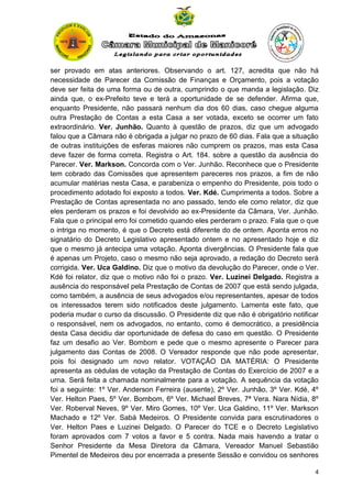 ser provado em atas anteriores. Observando o art. 127, acredita que não há
necessidade de Parecer da Comissão de Finanças e Orçamento, pois a votação
deve ser feita de uma forma ou de outra, cumprindo o que manda a legislação. Diz
ainda que, o ex-Prefeito teve e terá a oportunidade de se defender. Afirma que,
enquanto Presidente, não passará nenhum dia dos 60 dias, caso chegue alguma
outra Prestação de Contas a esta Casa a ser votada, exceto se ocorrer um fato
extraordinário. Ver. Junhão. Quanto à questão de prazos, diz que um advogado
falou que a Câmara não é obrigada a julgar no prazo de 60 dias. Fala que a situação
de outras instituições de esferas maiores não cumprem os prazos, mas esta Casa
deve fazer de forma correta. Registra o Art. 184. sobre a questão da ausência do
Parecer. Ver. Markson. Concorda com o Ver. Junhão. Reconhece que o Presidente
tem cobrado das Comissões que apresentem pareceres nos prazos, a fim de não
acumular matérias nesta Casa, e parabeniza o empenho do Presidente, pois todo o
procedimento adotado foi exposto a todos. Ver. Kdé. Cumprimenta a todos. Sobre a
Prestação de Contas apresentada no ano passado, tendo ele como relator, diz que
eles perderam os prazos e foi devolvido ao ex-Presidente da Câmara, Ver. Junhão.
Fala que o principal erro foi cometido quando eles perderam o prazo. Fala que o que
o intriga no momento, é que o Decreto está diferente do de ontem. Aponta erros no
signatário do Decreto Legislativo apresentado ontem e no apresentado hoje e diz
que o mesmo já antecipa uma votação. Aponta divergências. O Presidente fala que
é apenas um Projeto, caso o mesmo não seja aprovado, a redação do Decreto será
corrigida. Ver. Uca Galdino. Diz que o motivo da devolução do Parecer, onde o Ver.
Kdé foi relator, diz que o motivo não foi o prazo. Ver. Luzinei Delgado. Registra a
ausência do responsável pela Prestação de Contas de 2007 que está sendo julgada,
como também, a ausência de seus advogados e/ou representantes, apesar de todos
os interessados terem sido notificados deste julgamento. Lamenta este fato, que
poderia mudar o curso da discussão. O Presidente diz que não é obrigatório notificar
o responsável, nem os advogados, no entanto, como é democrático, a presidência
desta Casa decidiu dar oportunidade de defesa do caso em questão. O Presidente
faz um desafio ao Ver. Bombom e pede que o mesmo apresente o Parecer para
julgamento das Contas de 2008. O Vereador responde que não pode apresentar,
pois foi designado um novo relator. VOTAÇÃO DA MATÉRIA: O Presidente
apresenta as cédulas de votação da Prestação de Contas do Exercício de 2007 e a
urna. Será feita a chamada nominalmente para a votação. A sequência da votação
foi a seguinte: 1º Ver. Anderson Ferreira (ausente), 2º Ver. Junhão, 3º Ver. Kdé, 4º
Ver. Helton Paes, 5º Ver. Bombom, 6º Ver. Michael Breves, 7ª Vera. Nara Nídia, 8º
Ver. Roberval Neves, 9º Ver. Miro Gomes, 10º Ver. Uca Galdino, 11º Ver. Markson
Machado e 12º Ver. Sabá Medeiros. O Presidente convida para escrutinadores o
Ver. Helton Paes e Luzinei Delgado. O Parecer do TCE e o Decreto Legislativo
foram aprovados com 7 votos a favor e 5 contra. Nada mais havendo a tratar o
Senhor Presidente da Mesa Diretora da Câmara, Vereador Manuel Sebastião
Pimentel de Medeiros deu por encerrada a presente Sessão e convidou os senhores
4

 