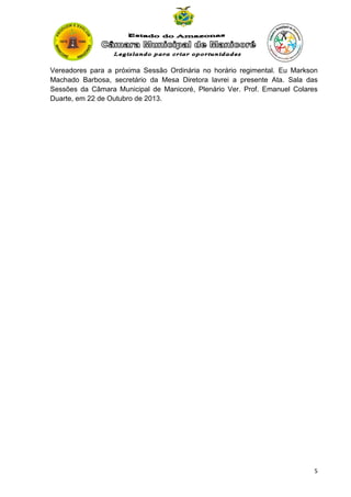 Vereadores para a próxima Sessão Ordinária no horário regimental. Eu Markson
Machado Barbosa, secretário da Mesa Diretora lavrei a presente Ata. Sala das
Sessões da Câmara Municipal de Manicoré, Plenário Ver. Prof. Emanuel Colares
Duarte, em 22 de Outubro de 2013.

5

 